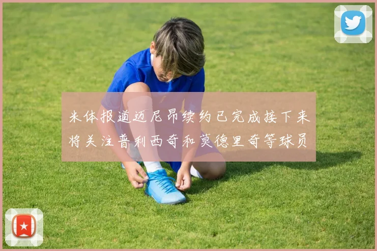 米体报道迈尼昂续约已完成接下来将关注普利西奇和莫德里奇等球员的未来