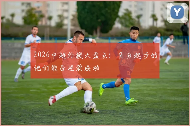2026中超外援大盘点:负分起步的他们能否逆袭成功
