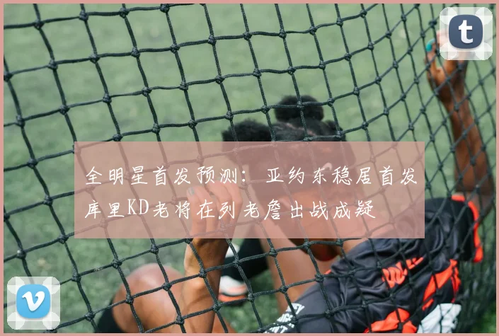 全明星首发预测：亚约东稳居首发库里KD老将在列老詹出战成疑