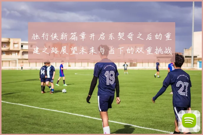 独行侠新篇章开启东契奇之后的重建之路展望未来与当下的双重挑战