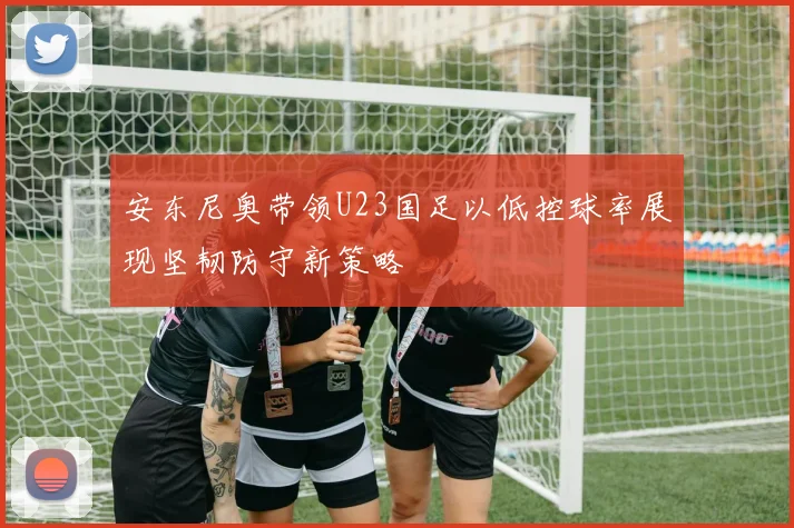 安东尼奥带领U23国足以低控球率展现坚韧防守新策略