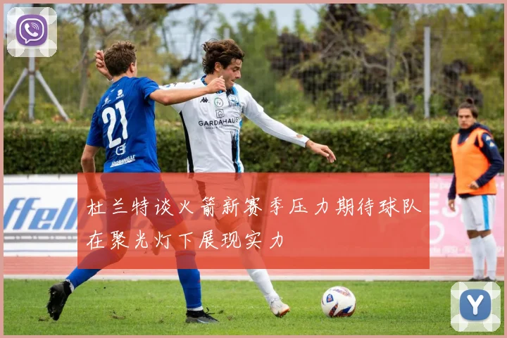 杜兰特谈火箭新赛季压力期待球队在聚光灯下展现实力