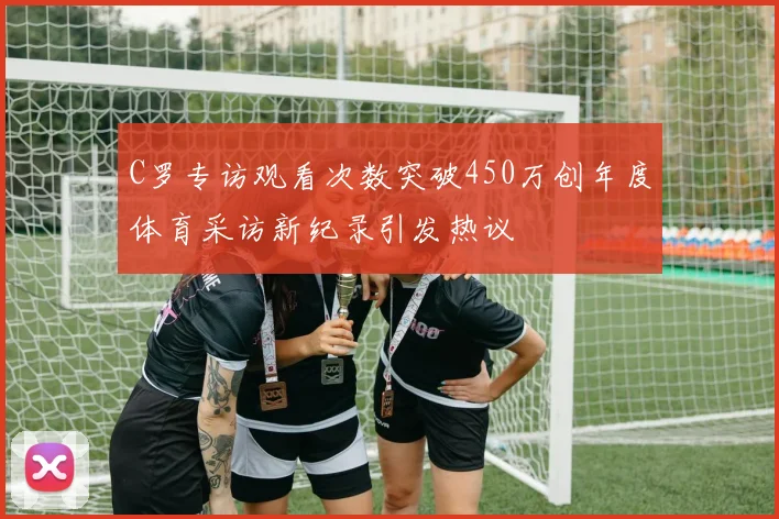 C罗专访观看次数突破450万创年度体育采访新纪录引发热议