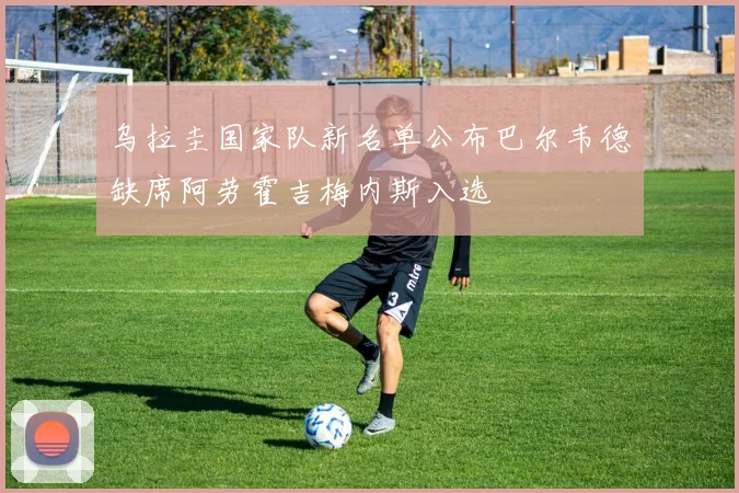 乌拉圭国家队新名单公布巴尔韦德缺席阿劳霍吉梅内斯入选