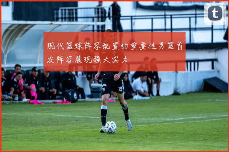 现代篮球阵容配置的重要性男篮首发阵容展现强大实力