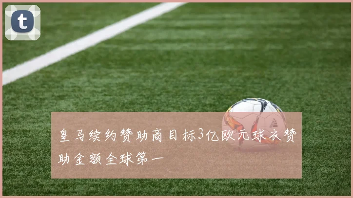 皇马续约赞助商目标3亿欧元球衣赞助金额全球第一