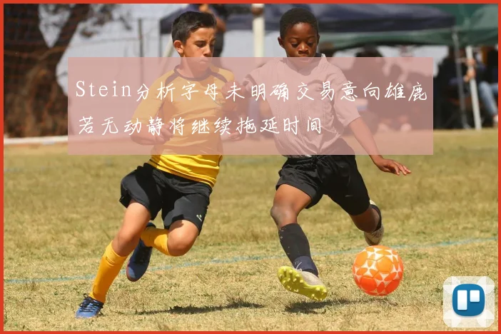 Stein分析字母未明确交易意向雄鹿若无动静将继续拖延时间