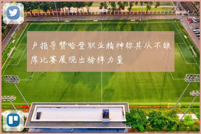 卢指导赞哈登职业精神称其从不缺席比赛展现出榜样力量