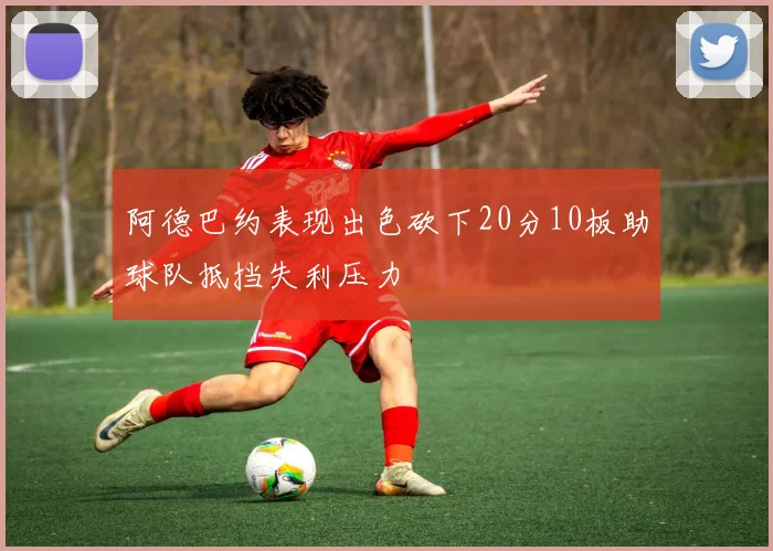 阿德巴约表现出色砍下20分10板助球队抵挡失利压力