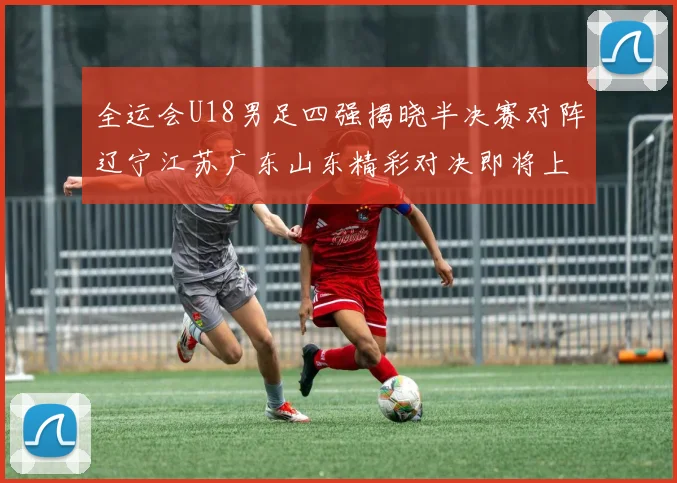 全运会U18男足四强揭晓半决赛对阵辽宁江苏广东山东精彩对决即将上演