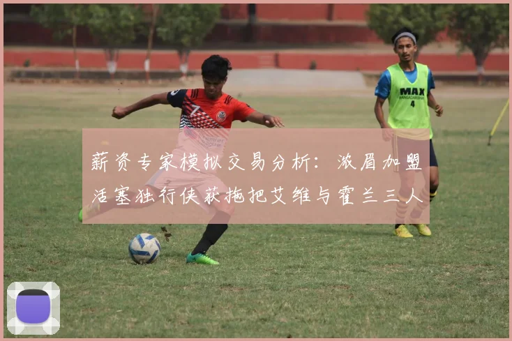薪资专家模拟交易分析：浓眉加盟活塞独行侠获拖把艾维与霍兰三人组合
