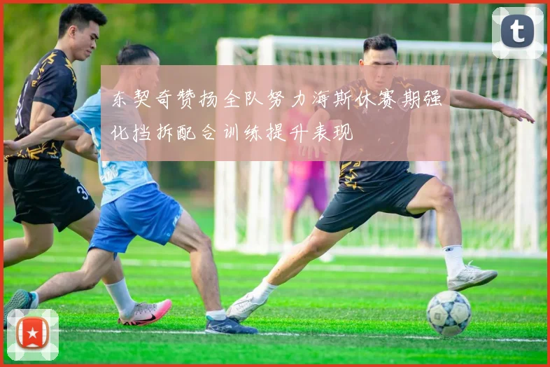 东契奇赞扬全队努力海斯休赛期强化挡拆配合训练提升表现