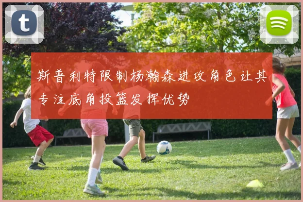 斯普利特限制杨瀚森进攻角色让其专注底角投篮发挥优势