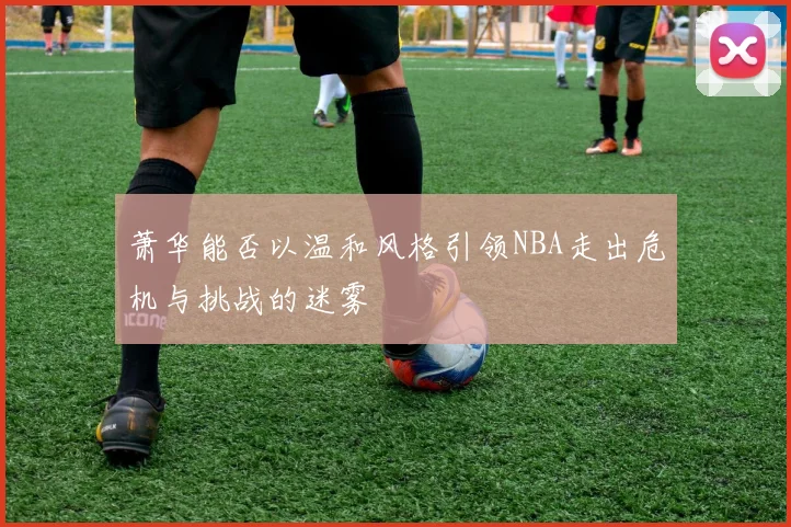萧华能否以温和风格引领NBA走出危机与挑战的迷雾