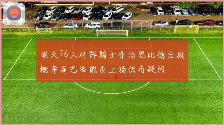 明天76人对阵骑士乔治恩比德出战概率高巴洛能否上场仍存疑问