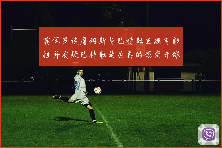 富保罗谈詹姆斯与巴特勒互换可能性并质疑巴特勒是否真的想离开球队