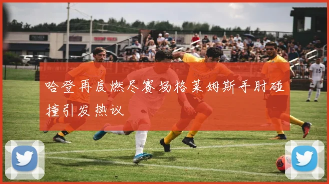 哈登再度燃尽赛场格莱姆斯手肘碰撞引发热议