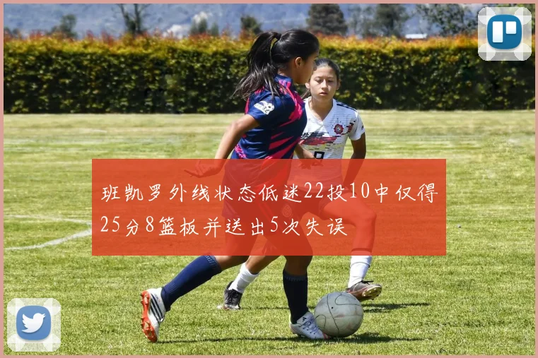 班凯罗外线状态低迷22投10中仅得25分8篮板并送出5次失误