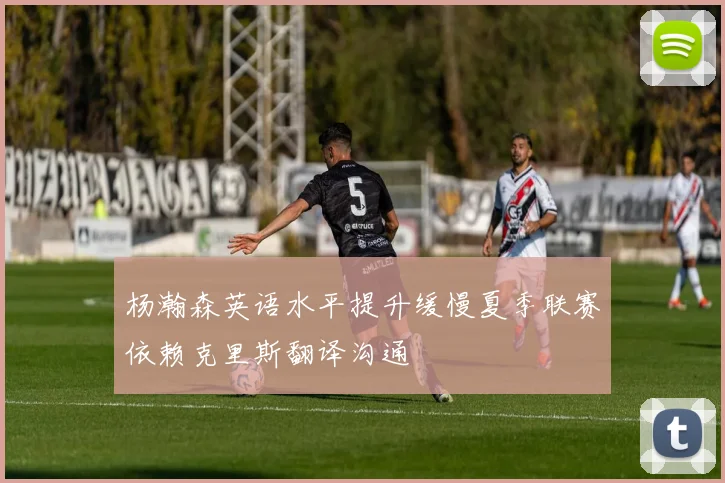 杨瀚森英语水平提升缓慢夏季联赛依赖克里斯翻译沟通