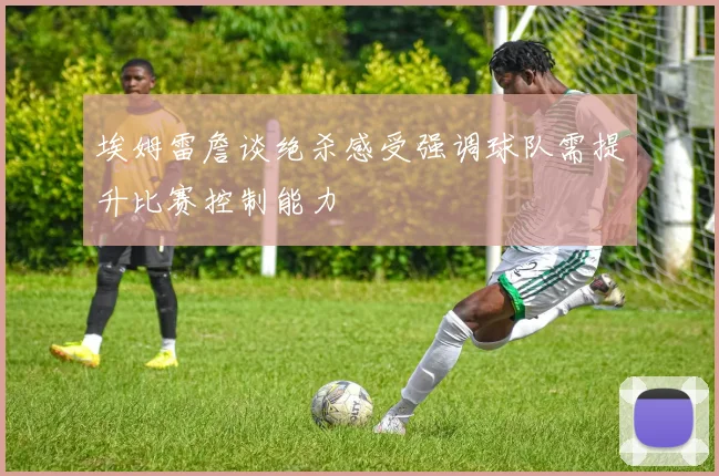 埃姆雷詹谈绝杀感受强调球队需提升比赛控制能力