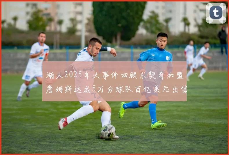 湖人2025年大事件回顾东契奇加盟詹姆斯达成5万分球队百亿美元出售